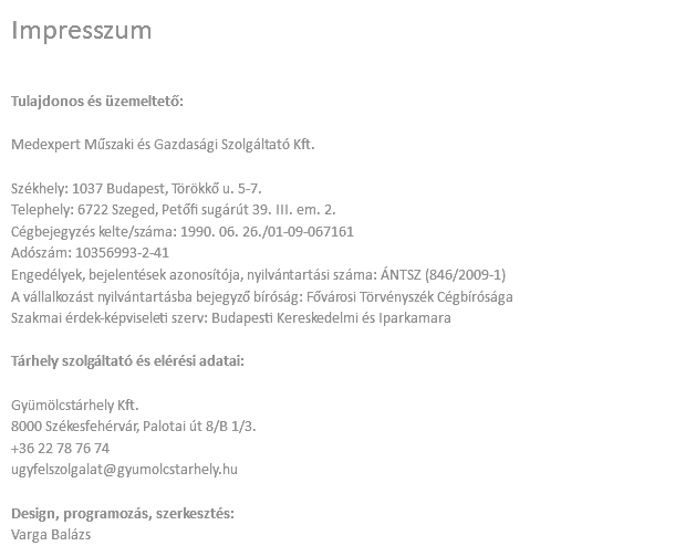 Impresszum Tulajdonos és üzemeltető: Medexpert Műszaki és Gazdasági Szolgáltató Kft. Székhely: 1037 Budapest, Törökkő u. 5-7. Telephely: 6722 Szeged, Petőfi sugárút 39. III. em. 2. Cégbejegyzés kelte/száma: 1990. 06. 26./01-09-067161 Adószám: 10356993-2-41 Engedélyek, bejelentések azonosítója, nyilvántartási száma: ÁNTSZ (846/2009-1) A vállalkozást nyilvántartásba bejegyző bíróság: Fővárosi Törvényszék Cégbírósága Szakmai érdek-képviseleti szerv: Budapesti Kereskedelmi és Iparkamara Tárhely szolgáltató és elérési adatai: Gyümölcstárhely Kft. 8000 Székesfehérvár, Palotai út 8/B 1/3. +36 22 78 76 74 ugyfelszolgalat@gyumolcstarhely.hu Design, programozás, szerkesztés: Varga Balázs